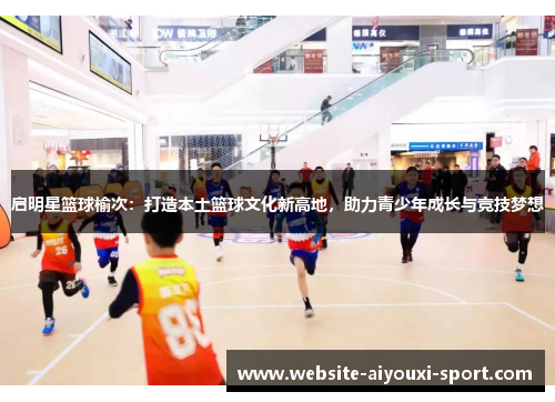 启明星篮球榆次：打造本土篮球文化新高地，助力青少年成长与竞技梦想
