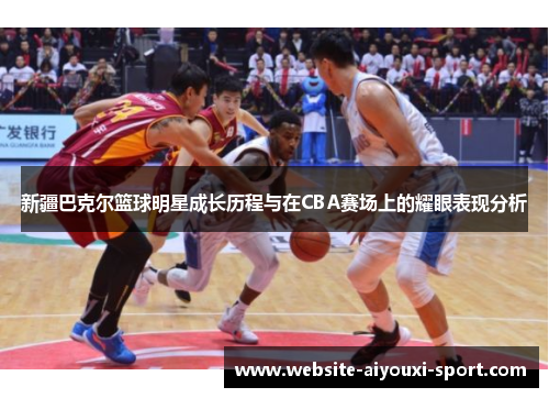 新疆巴克尔篮球明星成长历程与在CBA赛场上的耀眼表现分析