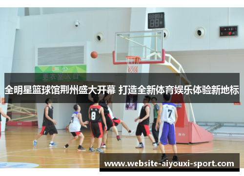 全明星篮球馆荆州盛大开幕 打造全新体育娱乐体验新地标