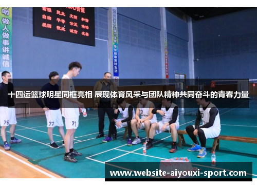 十四运篮球明星同框亮相 展现体育风采与团队精神共同奋斗的青春力量