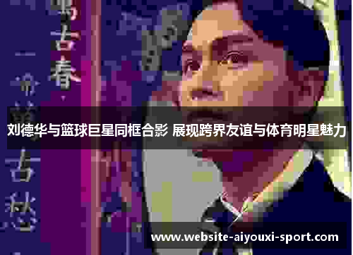 刘德华与篮球巨星同框合影 展现跨界友谊与体育明星魅力