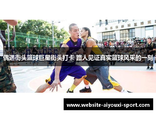 偶遇街头篮球巨星街头打卡 路人见证真实篮球风采的一刻