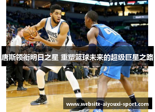 唐斯领衔明日之星 重塑篮球未来的超级巨星之路