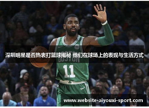 深圳明星是否热衷打篮球揭秘 他们在球场上的表现与生活方式