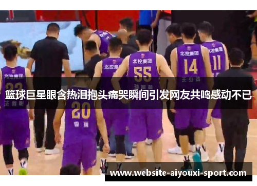 篮球巨星眼含热泪抱头痛哭瞬间引发网友共鸣感动不已