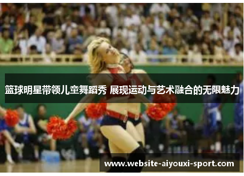 篮球明星带领儿童舞蹈秀 展现运动与艺术融合的无限魅力