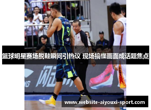 篮球明星赛场脱鞋瞬间引热议 现场搞怪画面成话题焦点