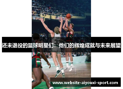 还未退役的篮球明星们：他们的辉煌成就与未来展望