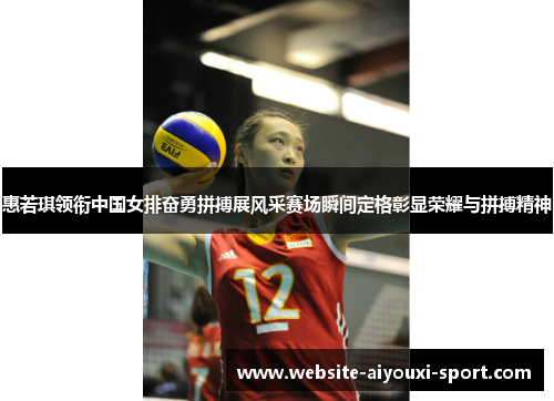 惠若琪领衔中国女排奋勇拼搏展风采赛场瞬间定格彰显荣耀与拼搏精神
